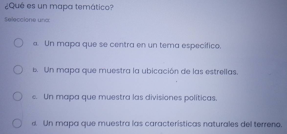 ¿Qué es un mapa temático?
Seleccione una:
a. Un mapa que se centra en un tema específico.
b. Un mapa que muestra la ubicación de las estrellas.
c. Un mapa que muestra las divisiones políticas.
d. Un mapa que muestra las características naturales del terreno.