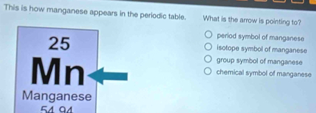 This is how manganese appears in the periodic table. What is the arrow is pointing to?
period symbol of manganese
25 isotope symbol of manganese
Mn
group symbol of manganese
chemical symbol of manganese
Manganese
51 01