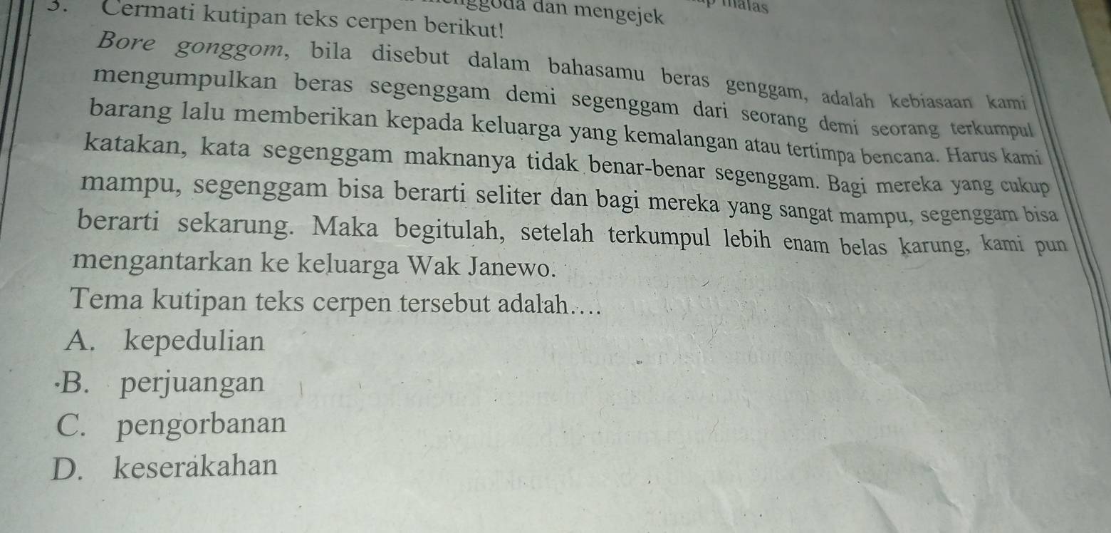 gg oda dan mengejek p malas
3. Cermati kutipan teks cerpen berikut!
Bore gonggom, bila disebut dalam bahasamu beras genggam, adalah kebiasaan kami
mengumpulkan beras segenggam demi segenggam dari seorang demí seorang terkumpul 
barang lalu memberikan kepada keluarga yang kemalangan atau tertimpa bencana. Harus kami
katakan, kata segenggam maknanya tidak benar-benar segenggam. Bagi mereka yang cukup
mampu, segenggam bisa berarti seliter dan bagi mereka yang sangat mampu, segenggam bisa
berarti sekarung. Maka begitulah, setelah terkumpul lebih enam belas karung, kami pun
mengantarkan ke keluarga Wak Janewo.
Tema kutipan teks cerpen tersebut adalah…..
A. kepedulian
B. perjuangan
C. pengorbanan
D. keserakahan