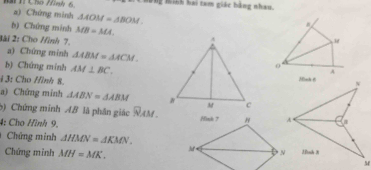 Bài 1ỉ Cho Hình 6, 
Chững minh hai tam giác bằng nhau. 
a) Chứng minh △ AOM=△ BOM. 
b) Chứng minh MB=MA. 
2ài 2: Cho Hình 7,s 
a) Chứng minh △ ABM=△ ACM. 
0 
A 
b) Chứng minh AM⊥ BC. 
i 3: Cho Hình 8. 
a) Chứng minh △ ABN=△ ABM
b) Chứng minh AB là phân giác NAM. 
4: Cho Hình 9, 
Chứng minh △ HMN=△ KMN. 
Chứng minh MH=MK.