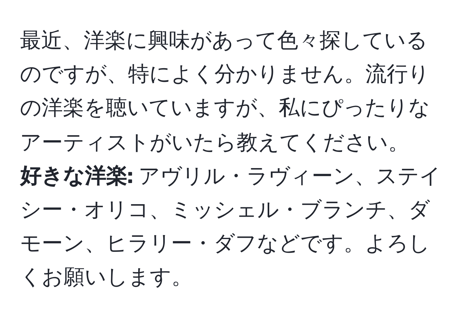 最近、洋楽に興味があって色々探しているのですが、特によく分かりません。流行りの洋楽を聴いていますが、私にぴったりなアーティストがいたら教えてください。  
**好きな洋楽:** アヴリル・ラヴィーン、ステイシー・オリコ、ミッシェル・ブランチ、ダモーン、ヒラリー・ダフなどです。よろしくお願いします。