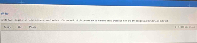 Write 
Write two recipes for hot chocolate, each with a different ratio of chocolate mix to water or milk. Describe how the two recipes are similar and different. 
Copy Cut Paste 0/ 10000 Ward Limit