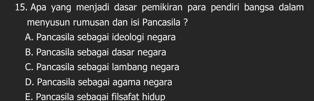 Apa yang menjadi dasar pemikiran para pendiri bangsa dalam
menyusun rumusan dan isi Pancasila ?
A. Pancasila sebagai ideologi negara
B. Pancasila sebagai dasar negara
C. Pancasila sebagai lambang negara
D. Pancasila sebagai agama negara
E. Pancasila sebagai filsafat hidup