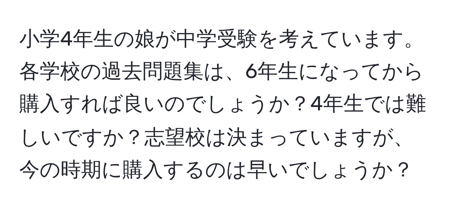 小学4年生の娘が中学受験を考えています。各学校の過去問題集は、6年生になってから購入すれば良いのでしょうか？4年生では難しいですか？志望校は決まっていますが、今の時期に購入するのは早いでしょうか？