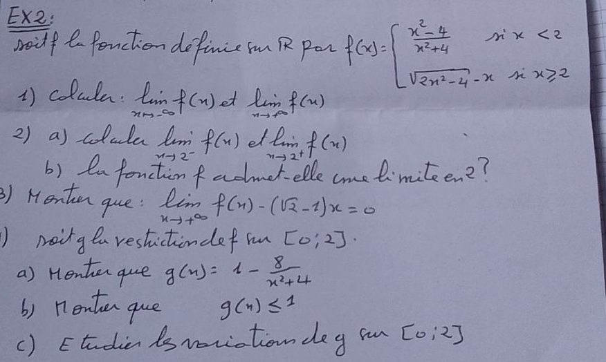 Ex2: 
soilf to fonction definie n R pan f(x)=beginarrayl  (x^2-4)/x^2+4 sin x<2 sqrt(2x^2-4)-x-xx≥slant 2endarray.
1) colula: limlimits _xto -∈fty f(x) et limlimits _xto +∈fty f(x)
2) a) colula lm f(x) el limlimits _nto 2^+f(n)
xto 2
b) en fonction fadmet elle come limiteen2? 
) Menten que: limlimits _xto +∈fty f(x)-(sqrt(2)-1)x=0
) neing ea restictiondef mn [0:2]·
a) Henten que g(x)=1- 8/x^2+4 
b) nenten que g(n)≤ 1
() Etudien is woriation deg in [0:2]