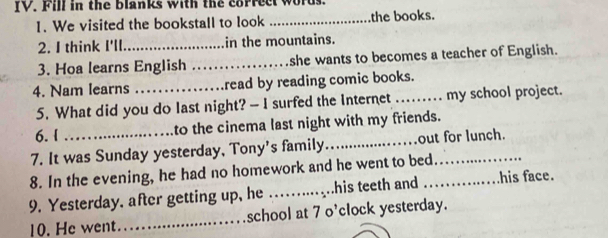 Fill in the blanks with the correct words. 
1. We visited the bookstall to look _the books. 
2. I think I'll_ in the mountains. 
3. Hoa learns English _she wants to becomes a teacher of English. 
4. Nam learns _read by reading comic books. 
5. What did you do last night? - I surfed the Internet _my school project. 
6.I to the cinema last night with my friends. 
7. It was Sunday yesterday, Tony's family_ out for lunch. 
8. In the evening, he had no homework and he went to bed_ 
9. Yesterday, after getting up, he _his teeth and _his face. 
10. He went._ school at 7 o'clock yesterday.