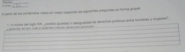 Fecha_ 
Curso_ 
A partir de los contenidos vistos en clase responde las siguientes preguntas en forma grupal. 
1. A inicios del siglo XX, ¿existía igualdad o desigualdad de derechos políticos entre hombres y mujeres?, 
quienes renán más y quienes ménos derecnos pomicos