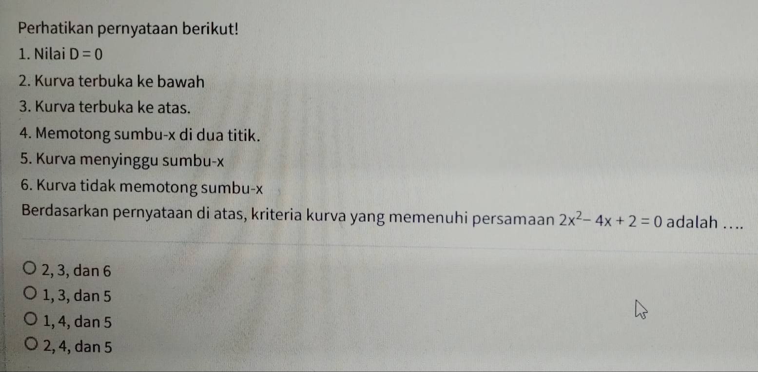 Perhatikan pernyataan berikut!
1. Nilai D=0
2. Kurva terbuka ke bawah
3. Kurva terbuka ke atas.
4. Memotong sumbu- x di dua titik.
5. Kurva menyinggu sumbu- x
6. Kurva tidak memotong sumbu- x
Berdasarkan pernyataan di atas, kriteria kurva yang memenuhi persamaan 2x^2-4x+2=0 adalah ....
2, 3, dan 6
1, 3, dan 5
1, 4, dan 5
2, 4, dan 5