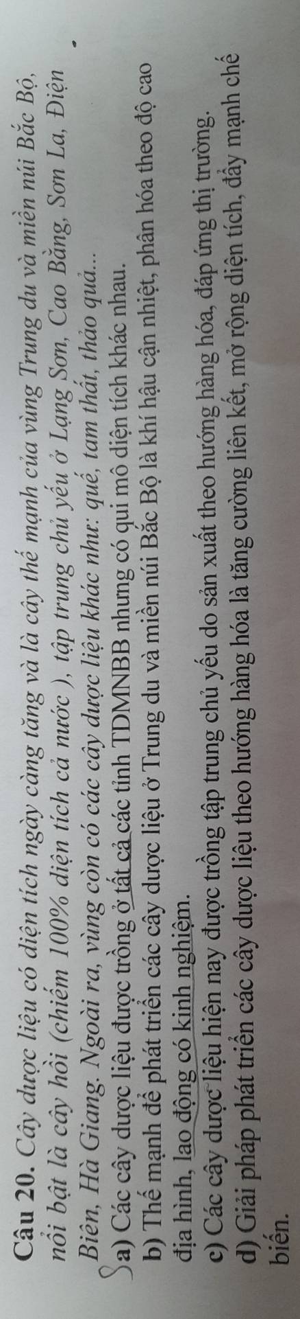 Cậu 20. Cây dược liệu có diện tích ngày càng tăng và là cây thế mạnh của vùng Trung du và miền núi Bắc Bộ,
nổi bật là cây hồi (chiếm 100% diện tích cả nước ), tập trung chủ yếu ở Lạng Sơn, Cao Bằng, Sơn La, Điện
Biên, Hà Giang. Ngoài ra, yùng còn có các cây dược liệu khác như: quế, tam thất, thảo quả...
a) Các cây dược liệu được trồng ở tất cả các tỉnh TDMNBB nhưng có qui mô diện tích khác nhau.
b) Thể mạnh để phát triển các cây dược liệu ở Trung du và miền núi Bắc Bộ là khí hậu cận nhiệt, phân hóa theo độ cao
địa hình, lao động có kinh nghiệm.
c) Các cây dược liệu hiện nay được trồng tập trung chủ yếu do sản xuất theo hướng hàng hóa, đáp ứng thị trường.
d) Giải pháp phát triển các cây dược liệu theo hướng hàng hóa là tăng cường liên kết, mở rộng diện tích, đầy mạnh chế
biến.