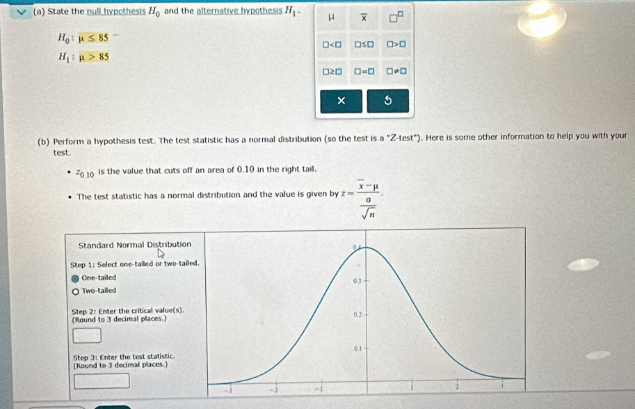 State the null hypothesis H_0 and the alternative hypothesis H_1. μ overline x □^(□)
H_0:mu ≤ 85
□ □ ≤ □ □ >□
H_1:mu >85
□ ≥ □ □ =□ □ != □
× 5
(b) Perform a hypothesis test. The test statistic has a normal distribution (so the test is a a°Z-test°). Here is some other information to help you with your
test.
z_0.10 is the value that cuts off an area of 0.10 in the right tail.
The test statistic has a normal distribution and the value is given by z=frac overline x-mu  0/sqrt(n) . 
Standard Normal Distribution
Step 1 : Select one-tailed or two-tail
One-tailed
Two-tailed
Step 2 : Enter the critical value(s)
(Round to 3 decimal places.)
Step 3 : Enter the test statistic.
(Round to 3 decimal places.)