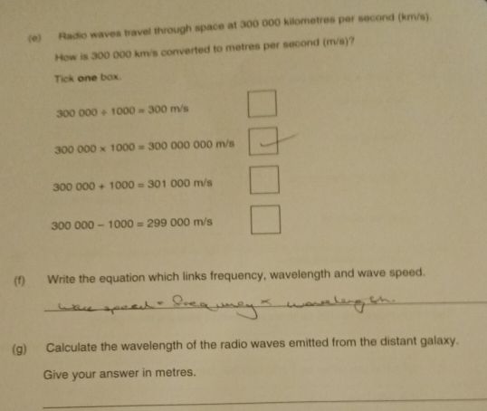 Radio waves travel through space at 300 000 kilometres per second (km/s). 
How is 300 000 km/s converted to metres per second (m/s)? 
Tick one box.
300000/ 1000=300m/s
300000* 1000=300000000n n/s
300000+1000=301000m/s
300000-1000=299000m/s
(f) Write the equation which links frequency, wavelength and wave speed. 
_ 
(g) Calculate the wavelength of the radio waves emitted from the distant galaxy. 
Give your answer in metres. 
_