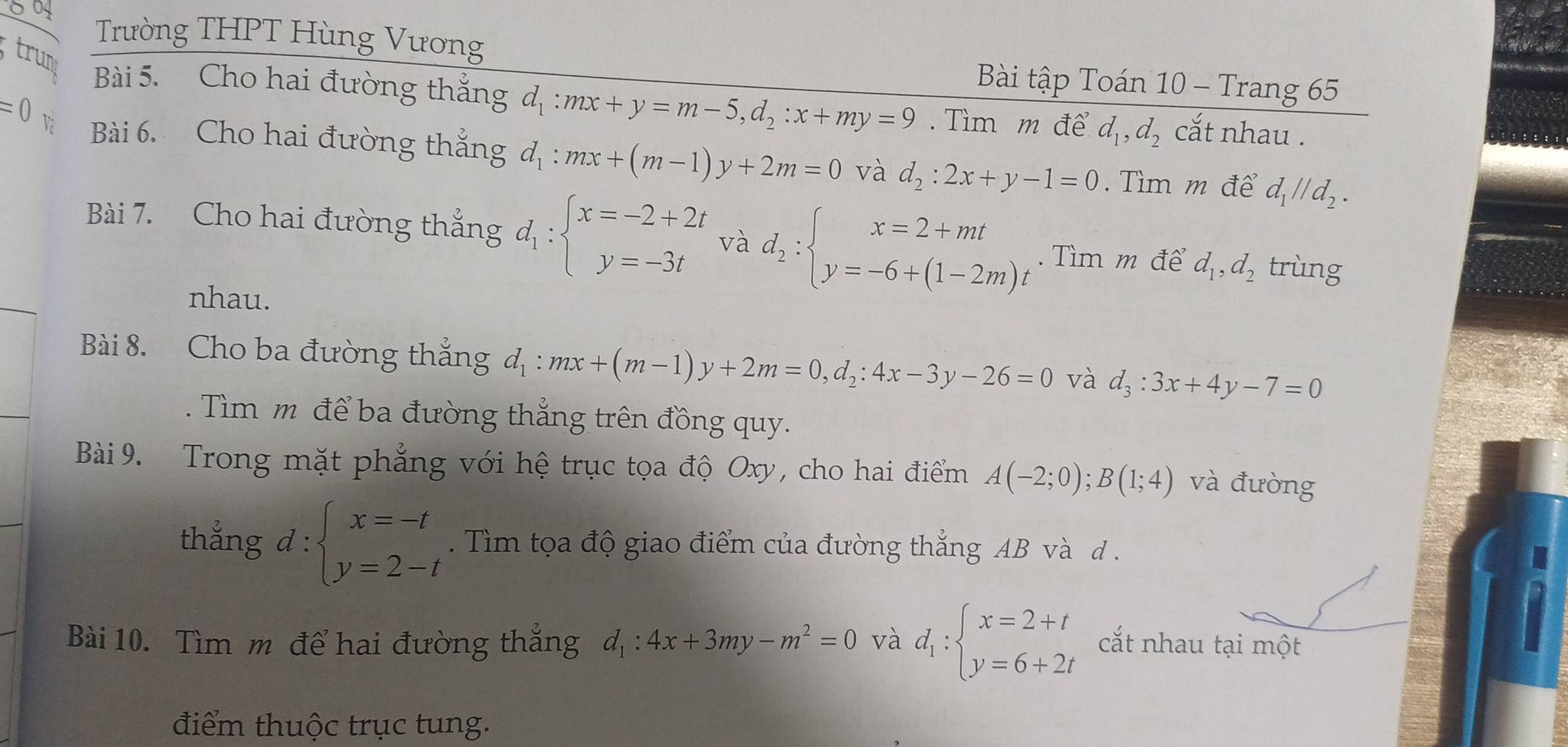 Trường THPT Hùng Vương
Bài tập Toán 10 - Trang 65
trung Bài 5. Cho hai đường thắng d_1:mx+y=m-5,d_2:x+my=9.  Tìm m để d_1,d_2 cắt nhau .
=0 V Bài 6. Cho hai đường thẳng d_1:mx+(m-1)y+2m=0 và d_2:2x+y-1=0. Tìm m để d_1parallel d_2.
Bài 7. Cho hai đường thẳng d_1:beginarrayl x=-2+2t y=-3tendarray. và d_2:beginarrayl x=2+mt y=-6+(1-2m)tendarray.. Tìm m để d_1,d_2 trùng
nhau.
Bài 8. Cho ba đường thắng d_1:mx+(m-1)y+2m=0,d_2:4x-3y-26=0 và d_3:3x+4y-7=0.  Tìm m để ba đường thẳng trên đồng quy.
Bài 9. Trong mặt phẳng với hệ trục tọa độ Oxy, cho hai điểm A(-2;0);B(1;4) và đưòng
thẳng d:beginarrayl x=-t y=2-tendarray.. Tìm tọa độ giao điểm của đường thắng AB và d .
Bài 10. Tìm m để hai đường thắng d_1:4x+3my-m^2=0 và d_1:beginarrayl x=2+t y=6+2tendarray. cắt nhau tại một
điểm thuộc trục tung.