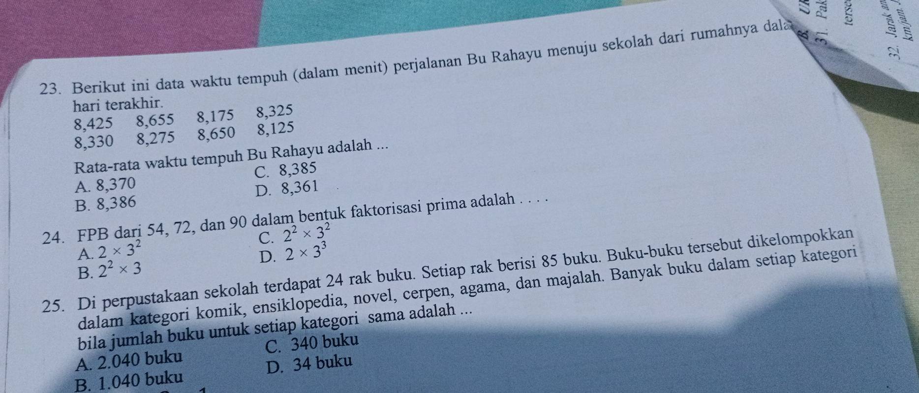 Di
23. Berikut ini data waktu tempuh (dalam menit) perjalanan Bu Rahayu menuju sekolah dari rumahnya dala
hari terakhir.
8,425 8, 655 8, 175 8, 325
8, 330 8, 275 8, 650 8, 125
Rata-rata waktu tempuh Bu Rahayu adalah ...
A. 8,370 C. 8,385
B. 8,386 D. 8,361
24. FPB dari 54, 72, dan 90 dalam bențuk faktorisasi prima adalah . . . .
C. 2^2* 3^2
A. 2* 3^2 2* 3^3
B. 2^2* 3
D.
25. Di perpustakaan sekolah terdapat 24 rak buku. Setiap rak berisi 85 buku. Buku-buku tersebut dikelompokkan
dalam kategori komik, ensiklopedia, novel, cerpen, agama, dan majalah. Banyak buku dalam setiap kategori
bila jumlah buku untuk setiap kategori sama adalah ...
A. 2.040 buku C. 340 buku
B. 1.040 buku D. 34 buku