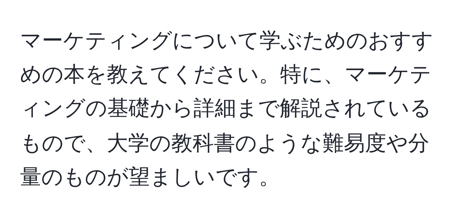 マーケティングについて学ぶためのおすすめの本を教えてください。特に、マーケティングの基礎から詳細まで解説されているもので、大学の教科書のような難易度や分量のものが望ましいです。