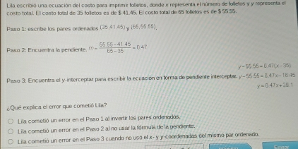 Lila escribió una ecuación del costo para imprimir folletos, donde x representa el número de folletos y y representa el
costo total. El costo total de 35 folletos es de $ 41,45. El costo total de 65 folletos es de $ 55.55.
Paso 1: escribe los pares ordenados (35,41.45) (65,65.55). 
Paso 2: Encuentra la pendiente. m= (55.55-41.45)/66-36 =0.47
y-56.55=0.47(x-36)
Paso 3: Encuentra el y-interceptar para escribir la ecuación en forma de pendiente interceptar. y-65.55=0.47x-18.45
y=0.47x+39.1
¿Qué explica el error que cometió Lila?
Lila cometió un error en el Paso 1 al invertir los pares ordenados
Lila cometió un error en el Paso 2 al no usar la fórmula de la penciente.
Lila cometió un error en el Paso 3 cuando no usó el x- y y -coordenadas del mismo par ordenado.