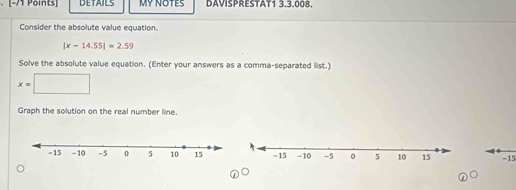 [−/1 Points] DETAILS MY NOTES DAVISPRESTAT1 3.3.008. 
Consider the absolute value equation.
|x-14.55|=2.59
Solve the absolute value equation. (Enter your answers as a comma-separated list.)
x=
Graph the solution on the real number line.
−15