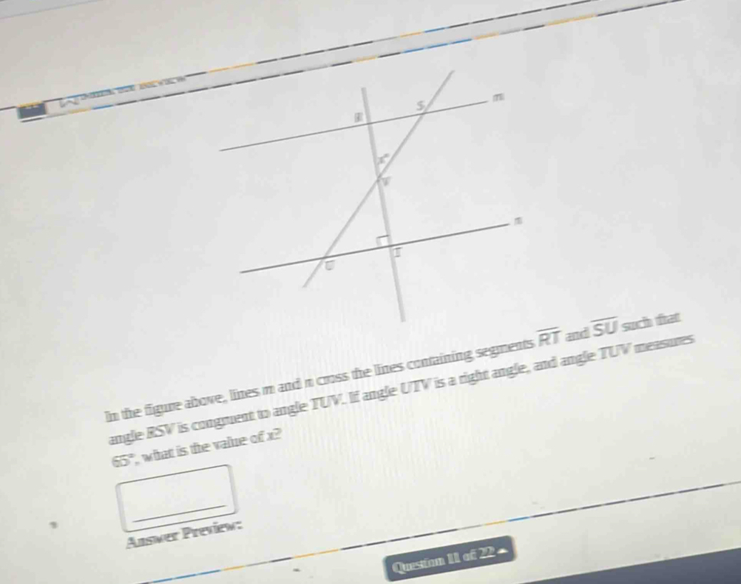 In the figure above, lines m and n cross the lines containing segments and overline SU such fat
angle RSV is congruent to angle TUV. If angle UTV is a right angle, and angle TUV measures
65° what is the value of x?
1
_
Answer Preview:
Queston 1I of 22