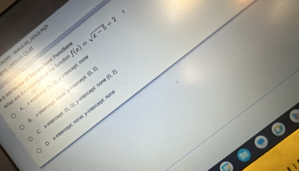 ORS - 9MAALG2_H/ALG P!
e Lesson Qui
Attributes of Square Root Functi f(x)=sqrt(x-5)+2
at are the intercepts of the func ？
(0,2)
x-intercept (5,0) intercept: non
x-intercept: none; y -interce (0,2) . x-intercept (5,0) y-intercept: non
x-intercept: none; y-intercept: n