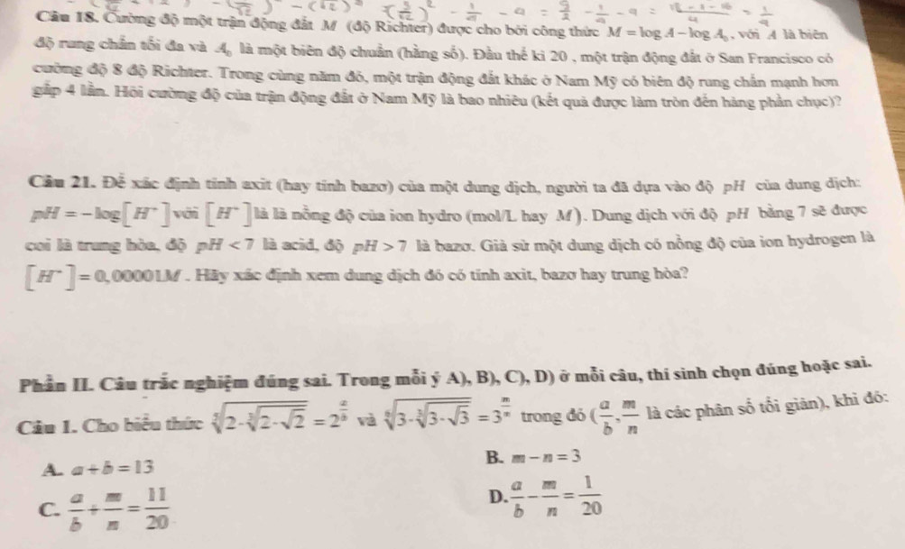 Cầu 18. Cường độ một trận động đắt M (độ Richter) được cho bởi công thức M=log A-log A_0 , với A là biên
độ rung chẩn tối đa và A_1 là một biên độ chuẩn (hằng số). Đầu thế ki 20 , một trận động đất ở San Francisco có
cường độ 8 độ Richter. Trong cùng năm đó, một trận động đắt khác ở Nam Mỹ có biên độ rung chấn mạnh hơn
gắp 4 lần. Hồi cường độ của trận động đất ở Nam Mỹ là bao nhiêu (kết quả được làm tròn đến hàng phần chục)?
Cầu 21. Để xác định tính axit (hay tính bazơ) của một dung dịch, người ta đã dựa vào độ pH của dung dịch:
pH=-log [H^+] với [H^+] là là nồng độ của ion hydro (mol/L hay M). Dung dịch với độ pH bằng 7 sẽ được
coi là trung hòa, độ pH<7</tex> là acid, độ pH>7 là bazơ. Giả sử một dung dịch có nồng độ của ion hydrogen là
[H^+]=0,0000LM. Hãy xác định xem dung dịch đó có tính axit, bazo hay trung hòa?
Phần II. Câu trắc nghiệm đúng sai. Trong mỗi ý A), B), C),D) ở mỗi câu, thí sinh chọn đúng hoặc sai.
Câu 1. Cho biểu thức sqrt[3](2· sqrt [3]2· sqrt 2)=2^(frac a)b và sqrt[6](3· sqrt [3]3· sqrt 3)=3^(frac n)n trong đó ( a/b , m/n  là các phân số tối giản), khi đó:
A. a+b=13
B. m-n=3
C.  a/b + m/n = 11/20 
D.  a/b - m/n = 1/20 