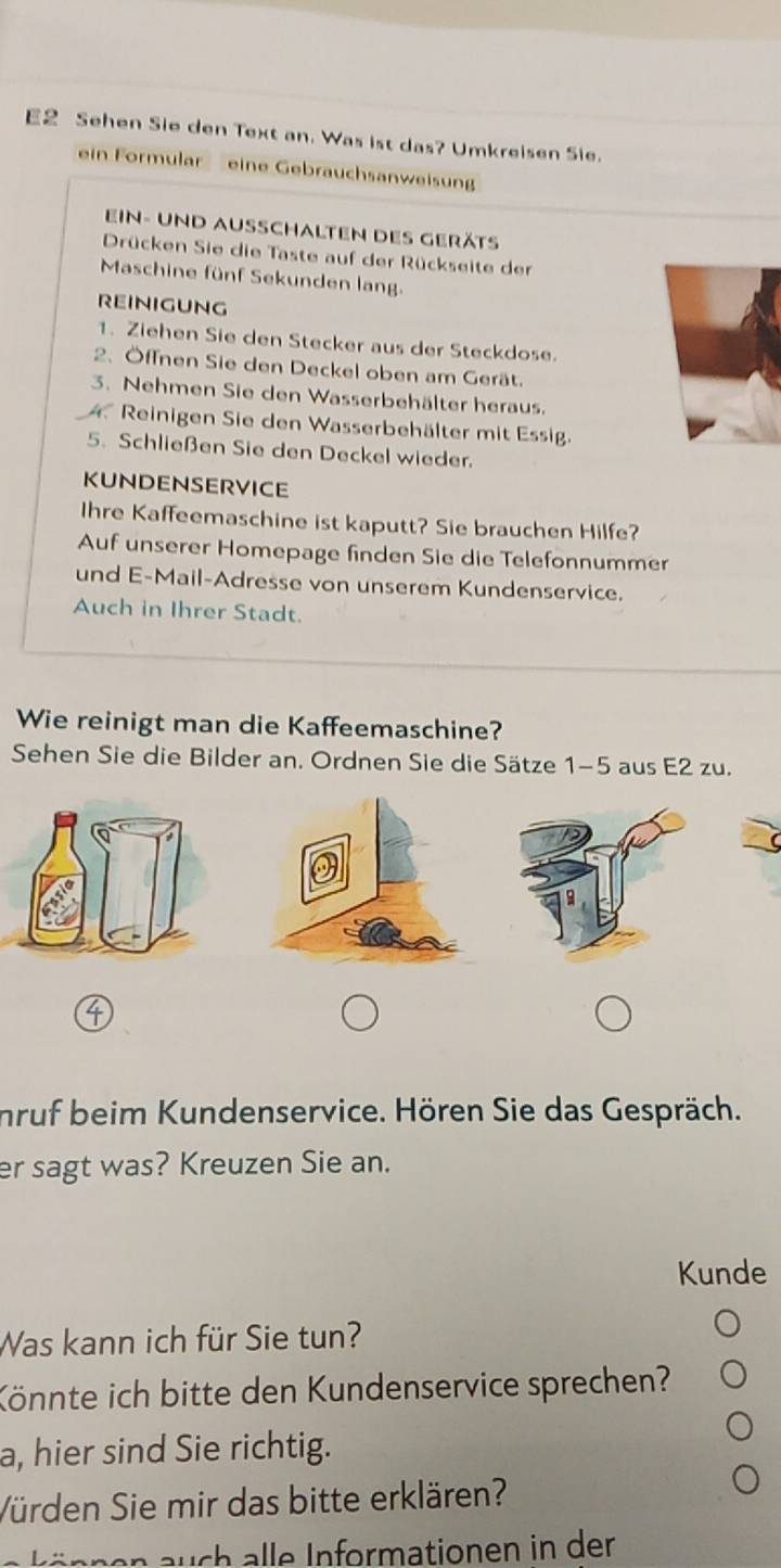 E2 Sehen Sie den Text an. Was ist das? Umkreisen Sie. 
ein Formular eine Gebrauchsanweisung 
ein- und ausschalten des geräts 
Drücken Sie die Taste auf der Rückseite der 
Maschine fünf Sekunden lang. 
REINIGUNG 
1. Ziehen Sie den Stecker aus der Steckdose. 
2. Öffnen Sie den Deckel oben am Gerät. 
3. Nehmen Sie den Wasserbehälter heraus. 
A Reinigen Sie den Wasserbehälter mit Essig. 
5. Schließen Sie den Deckel wieder. 
KUNDENSERVICE 
Ihre Kaffeemaschine ist kaputt? Sie brauchen Hilfe? 
Auf unserer Homepage finden Sie die Telefonnummer 
und E-Mail-Adresse von unserem Kundenservice. 
Auch in Ihrer Stadt. 
Wie reinigt man die Kaffeemaschine? 
Sehen Sie die Bilder an. Ordnen Sie die Sätze 1-5 aus E2 zu. 
nruf beim Kundenservice. Hören Sie das Gespräch. 
er sagt was? Kreuzen Sie an. 
Kunde 
Was kann ich für Sie tun? 
Könnte ich bitte den Kundenservice sprechen? 
a, hier sind Sie richtig. 
Vürden Sie mir das bitte erklären? 
e nn n uc a nformationen in der