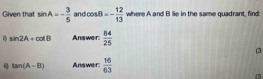 Given that sin A=- 3/5  and cos B=- 12/13  where A and B lie in the same quadrant, find: 
i) sin 2A+cot B Answer:  84/25 
(3 
ii) tan (A-B) Answer:  16/63 
(3