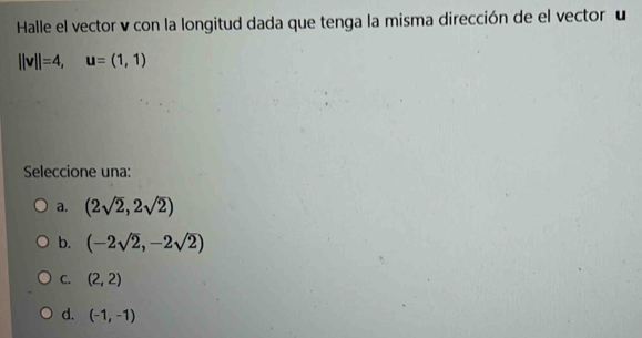 Halle el vector v con la longitud dada que tenga la misma dirección de el vector u
||v||=4, u=(1,1)
Seleccione una:
a. (2sqrt(2),2sqrt(2))
b. (-2sqrt(2),-2sqrt(2))
C. (2,2)
d. (-1,-1)