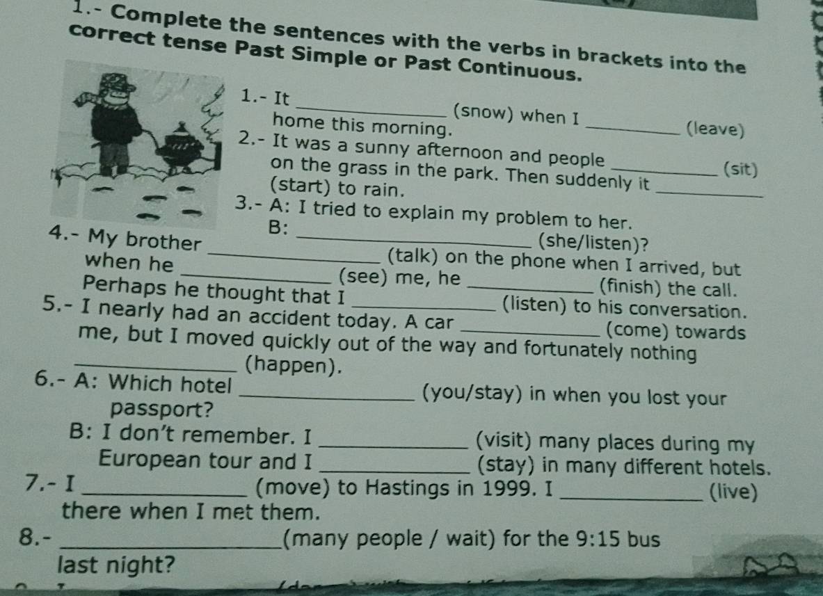 1.- Complete the sentences with the verbs in brackets into the 
correct tense Past Simple or Past Continuous. 
1.- It_ (snow) when I 
home this morning. _(leave) 
2.- It was a sunny afternoon and people 
(sit) 
_ 
on the grass in the park. Then suddenly it 
(start) to rain. 
3.- A: I tried to explain my problem to her. 
B: (she/listen)? 
4.- My brother __(talk) on the phone when I arrived, but 
when he 
(see) me, he (finish) the call. 
Perhaps he thought that I _(listen) to his conversation. 
5.- I nearly had an accident today. A car _(come) towards 
me, but I moved quickly out of the way and fortunately nothing 
_(happen). 
6.- A: Which hotel _(you/stay) in when you lost your 
passport? 
B: I don't remember. I _(visit) many places during my 
European tour and I _(stay) in many different hotels. 
7.- I _(move) to Hastings in 1999. I _(live) 
there when I met them. 
8.- _(many people / wait) for the 9:15 bus 
last night?