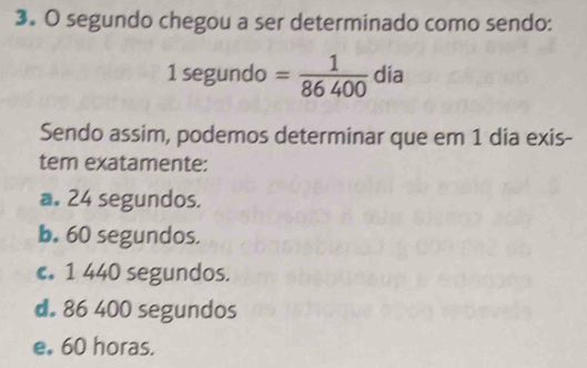 segundo chegou a ser determinado como sendo:
1 segundo = 1/86400  dia
Sendo assim, podemos determinar que em 1 dia exis-
tem exatamente:
a. 24 segundos.
b. 60 segundos.
c. 1 440 segundos.
d. 86 400 segundos
e. 60 horas.