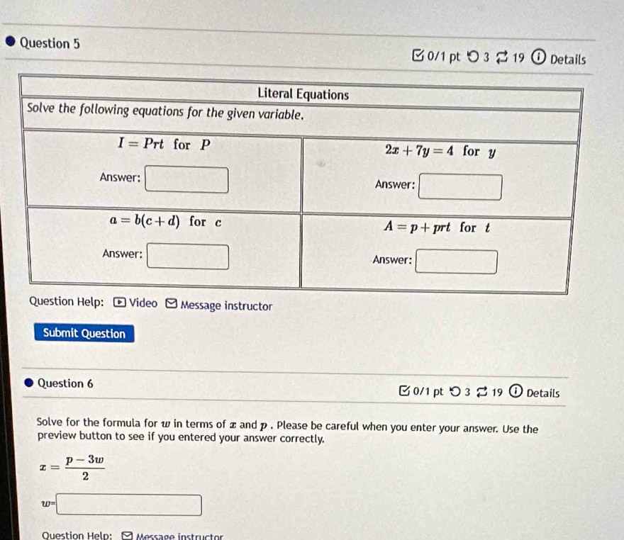 [ 0/1 pt つ 3 % 19 ① Details
Message instructor
Submit Question
Question 6 Details
C 0/1 pt O_3approx 19 enc
Solve for the formula for w in terms of x and p . Please be careful when you enter your answer. Use the
preview button to see if you entered your answer correctly.
x= (p-3w)/2 
w=□
Question Help: Message instructor