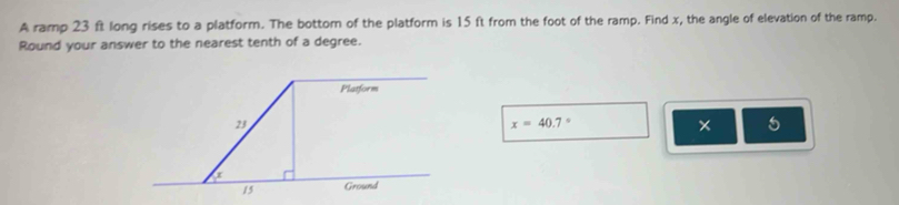 A ramp 23 ft long rises to a platform. The bottom of the platform is 15 ft from the foot of the ramp. Find x, the angle of elevation of the ramp. 
Round your answer to the nearest tenth of a degree. 
Platform
23
x=40.7°
* 5
15 Ground