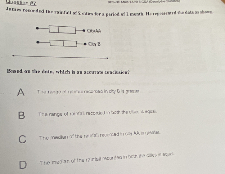 DPS-NC Math 1-Unit 6-CDA (Descriptive Statistics)
James recorded the rainfall of 2 cities for a period of 1 month. He represented the data as shown.
Based on the data, which is an accurate conclusion?
A The range of rainfall recorded in city B is greater.
B The range of rainfall recorded in both the cities is equal.
C The median of the rainfall recorded in city AA is greater.
The median of the rainfall recorded in both the cities is equal.