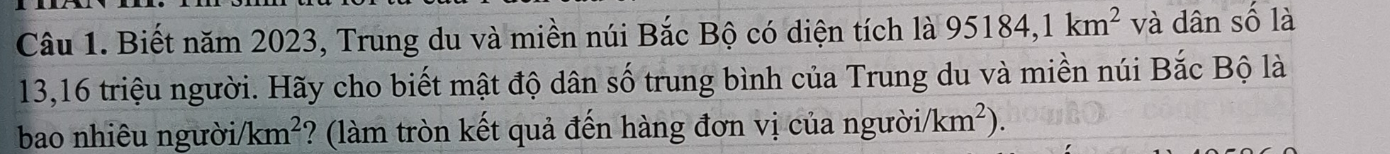 Biết năm 2023, Trung du và miền núi Bắc Bộ có diện tích là 95184, 1km^2 và dân số là
13, 16 triệu người. Hãy cho biết mật độ dân số trung bình của Trung du và miền núi Bắc Bộ là 
bao nhiêu người/ /km^2 ? (làm tròn kết quả đến hàng đơn vị của người /km^2).