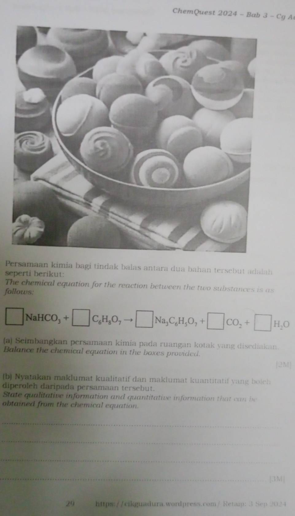 ChemQuest 2024 - Bab 3 - Cg A 
Persamaan kimia bagi tindak balas antara dua bahan tersebut adalah 
seperti berikut: 
The chemical equation for the reaction between the two substances is as 
follows:
□ NaHCO_3+□ C_6H_8O_7to □ Na_3C_6H_5O_7+□ CO_2+□ H_2O
(a) Seimbangkan persamaan kimia pada ruangan kotak yang disediakan. 
Balance the chemical equation in the boxes provided. 
[2M] 
(b) Nyatakan maklumat kualitatif dan maklumat kuantitatif yang bolch 
diperoleh daripada persamaan tersebut. 
State qualitative information and quantitative information that can be 
obtained from the chemical equation. 
_ 
_ 
_ 
_[3M| 
29 https://cikguadura.wordpress.com/ Retaup: 3 Sep 2024