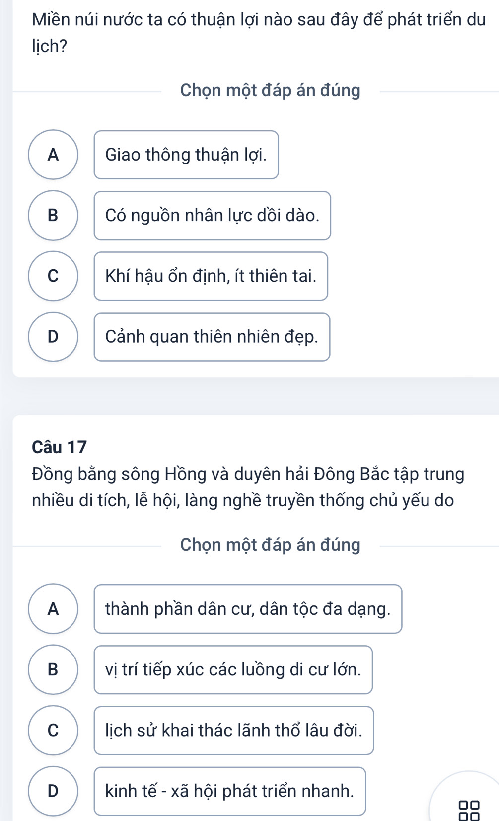 Miền núi nước ta có thuận lợi nào sau đây để phát triển du
lịch?
Chọn một đáp án đúng
A Giao thông thuận lợi.
B Có nguồn nhân lực dồi dào.
C Khí hậu ổn định, ít thiên tai.
D Cảnh quan thiên nhiên đẹp.
Câu 17
Đồng bằng sông Hồng và duyên hải Đông Bắc tập trung
nhiều di tích, lễ hội, làng nghề truyền thống chủ yếu do
Chọn một đáp án đúng
A thành phần dân cư, dân tộc đa dạng.
B vị trí tiếp xúc các luồng di cư lớn.
C lịch sử khai thác lãnh thổ lâu đời.
D kinh tế - xã hội phát triển nhanh.