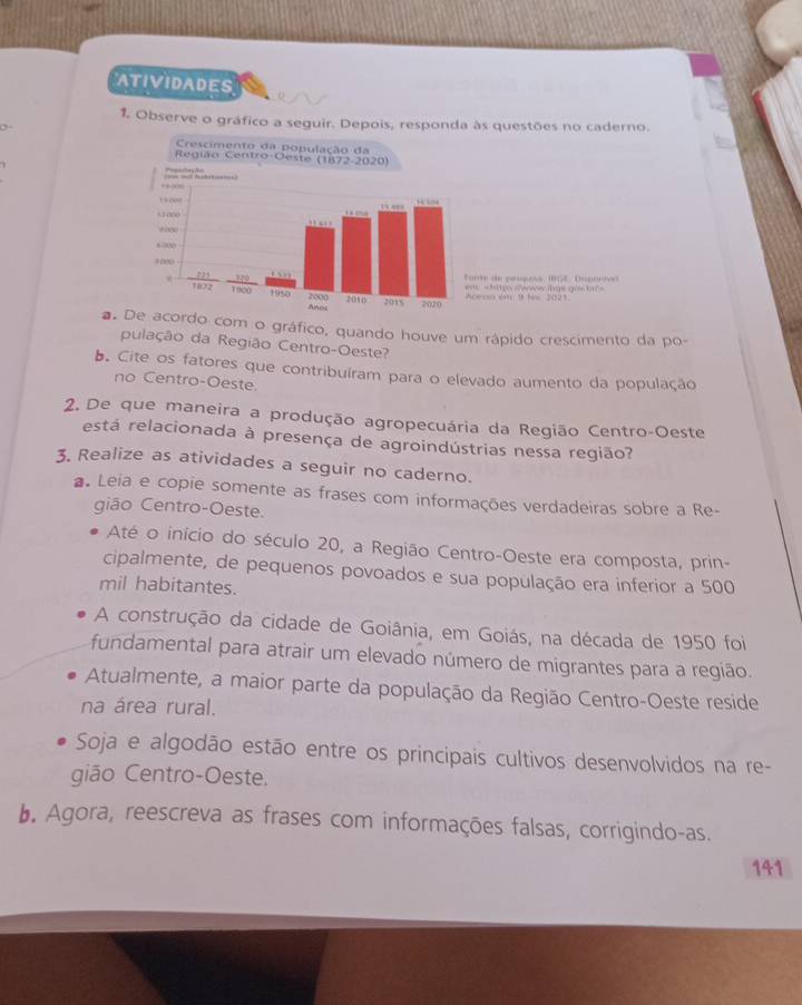 ATIVIDADES 
1. Observe o gráfico a seguir. Depois, responda às questões no caderno. 
a. De acordo com o gráfico, quando houve um rápido crescimento da po- 
pulação da Região Centro-Oeste? 
b. Cite os fatores que contribuíram para o elevado aumento da população 
no Centro-Oeste. 
2. De que maneira a produção agropecuária da Região Centro-Oeste 
está relacionada à presença de agroindústrias nessa região? 
3. Realize as atividades a seguir no caderno. 
Leia e copie somente as frases com informações verdadeiras sobre a Re- 
gião Centro-Oeste. 
Até o início do século 20, a Região Centro-Oeste era composta, prin- 
cipalmente, de pequenos povoados e sua população era inferior a 500
mil habitantes. 
A construção da cidade de Goiânia, em Goiás, na década de 1950 foi 
fundamental para atrair um elevado número de migrantes para a região. 
Atualmente, a maior parte da população da Região Centro-Oeste reside 
na área rural. 
Soja e algodão estão entre os principais cultivos desenvolvidos na re- 
gião Centro-Oeste. 
b. Agora, reescreva as frases com informações falsas, corrigindo-as. 
141