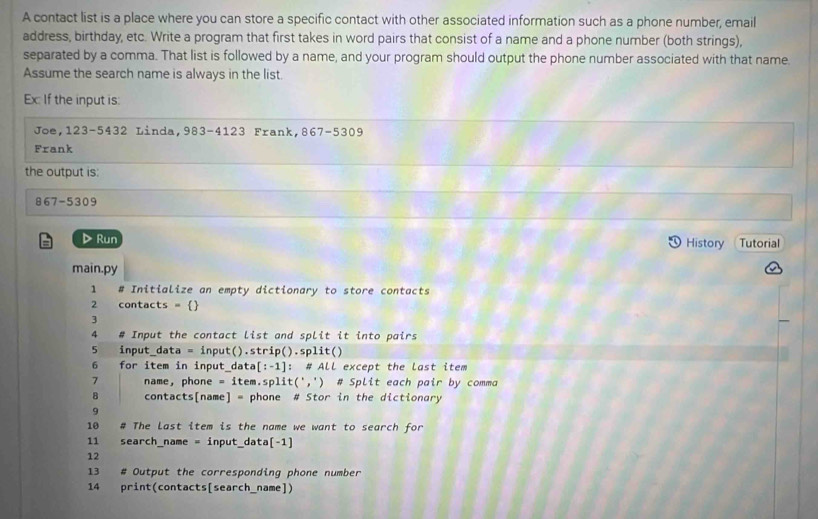 A contact list is a place where you can store a specific contact with other associated information such as a phone number, email 
address, birthday, etc. Write a program that first takes in word pairs that consist of a name and a phone number (both strings), 
separated by a comma. That list is followed by a name, and your program should output the phone number associated with that name. 
Assume the search name is always in the list. 
Ex: If the input is: 
Joe, 123 -5432 Linda,983 -4123 Frank, 867-5309
Frank 
the output is:
867 -530
▷ Run History Tutorial 
main.py 
1 # Initialize an empty dictionary to store contacts 
2 contacts =  
3 
4 # Input the contact list and split it into pairs 
5 input_data = input().str ip().split() 
6 for item in input_dat a[:-1]: ： # ALL except the last item 
7 name， phone =ite m . sp lit(',') ) # Split each pair by comma 
8 contacts[name] = phone # Stor in the dictionary 
9 
10 # The Last item is the name we want to search for 
11 search_name = input_ data[-1] 
12 
13 # Output the corresponding phone number 
14 print(contacts[search_name])