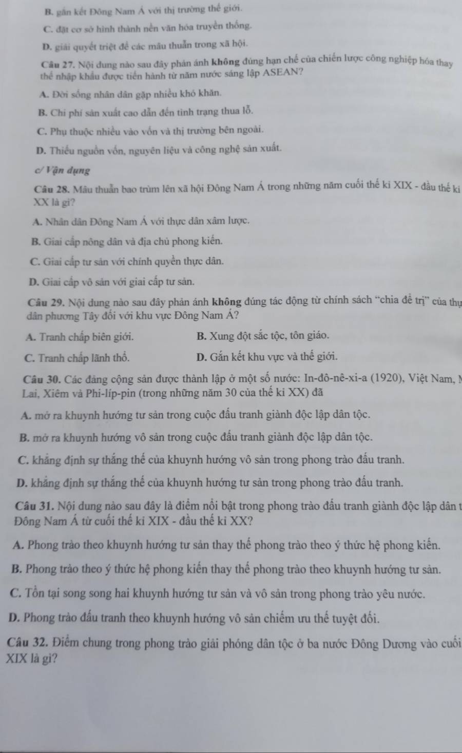 B. gần kết Đông Nam Á với thị trường thể giới.
C. đặt cơ sở hình thành nền văn hóa truyền thống.
D. giải quyết triệt đề các mâu thuẫn trong xã hội.
Câu 27. Nội dung nào sau đây phản ánh không đúng hạn chế của chiến lược công nghiệp hóa thay
thể nhập khẩu được tiền hành từ năm nước sáng lập ASEAN?
A. Đời sống nhân dân gặp nhiều khó khăn.
B. Chí phí sản xuất cao dẫn đến tinh trạng thua lỗ.
C. Phụ thuộc nhiều vào vốn và thị trường bên ngoài.
D. Thiếu nguồn vốn, nguyên liệu và công nghệ sản xuất.
c/ * Vận d ụng
Câu 28. Mâu thuần bao trùm lên xã hội Đông Nam Á trong những năm cuối thế ki XIX - đầu thế ki
XX là gi?
A. Nhân dân Đông Nam Á với thực dân xâm lược.
B. Giai cấp nông dân và địa chủ phong kiến.
C. Giai cấp tư sản với chính quyền thực dân.
D. Giai cấp vô sản với giai cấp tư sản.
Câu 29. Nội dung nào sau đây phản ánh không đúng tác động từ chính sách “chia đề trị” của thự
dân phương Tây đổi với khu vực Đông Nam Á?
A. Tranh chấp biên giới. B. Xung đột sắc tộc, tôn giáo.
C. Tranh chấp lãnh thổ. D. Gắn kết khu vực và thế giới.
Câu 30. Các đảng cộng sản được thành lập ở một số nước: In-đô-nê-xi-a (1920), Việt Nam, N
Lai, Xiêm và Phi-líp-pin (trong những năm 30 của thế ki XX) đã
A. mở ra khuynh hướng tư sản trong cuộc đầu tranh giành độc lập dân tộc.
B. mở ra khuynh hướng vô sản trong cuộc đấu tranh giành độc lập dân tộc.
C. khẳng định sự thắng thế của khuynh hướng vô sản trong phong trào đấu tranh.
D. khẳng định sự thắng thế của khuynh hướng tư sản trong phong trào đấu tranh.
Câu 31. Nội dung nào sau đây là điểm nổi bật trong phong trào đấu tranh giành độc lập dân t
Đông Nam Á từ cuối thế ki XIX - đầu thế ki XX?
A. Phong trào theo khuynh hướng tư sản thay thể phong trào theo ý thức hệ phong kiến.
B. Phong trào theo ý thức hệ phong kiến thay thế phong trào theo khuynh hướng tư sản.
C. Tổn tại song song hai khuynh hướng tư sản và vô sản trong phong trào yêu nước.
D. Phong trào đấu tranh theo khuynh hướng vô sản chiếm ưu thế tuyệt đối.
Câu 32. Điểm chung trong phong trào giải phóng dân tộc ở ba nước Đông Dương vào cuối
XIX là gì?