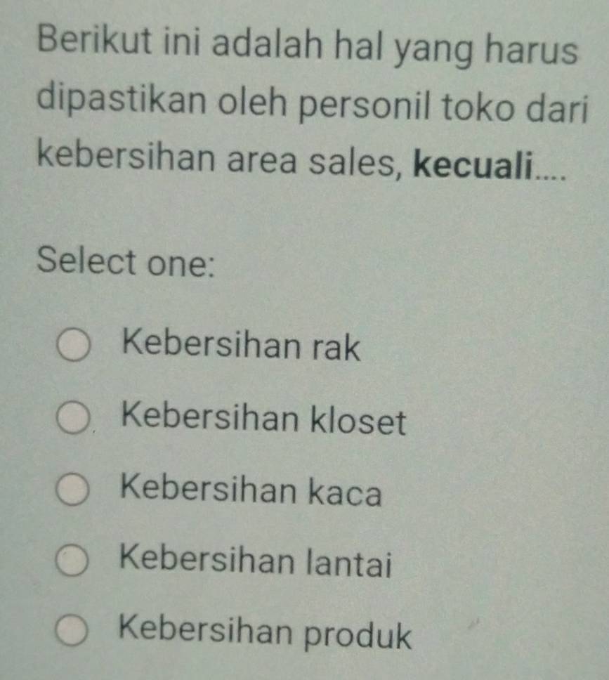 Berikut ini adalah hal yang harus
dipastikan oleh personil toko dari
kebersihan area sales, kecuali....
Select one:
Kebersihan rak
Kebersihan kloset
Kebersihan kaca
Kebersihan lantai
Kebersihan produk