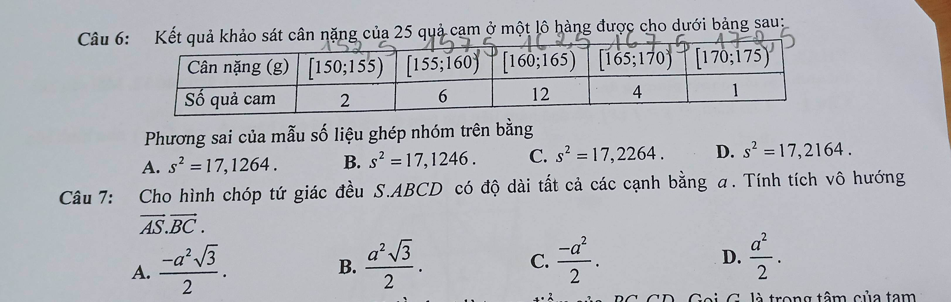 Câu 6ặng của 25 quả cam ở một lô hàng được cho dưới bảng sau:
Phương sai của mẫu số liệu ghép nhóm trên bằng
C.
A. s^2=17,1264. B. s^2=17,1246. s^2=17,2264. D. s^2=17,2164.
Câu 7: Cho hình chóp tứ giác đều S.ABCD có độ dài tất cả các cạnh bằng α. Tính tích vô hướng
vector AS.vector BC.
A.  (-a^2sqrt(3))/2 .
B.  a^2sqrt(3)/2 .
C.  (-a^2)/2 . D.  a^2/2 .
trong tâm của tam