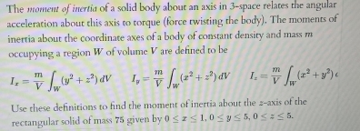 The moment of inertia of a solid body about an axis in 3 -space relates the angular 
acceleration about this axis to torque (force twisting the body). The moments of 
inertia about the coordinate axes of a body of constant density and mass m
occupying a region W of volume V are defined to be
I_x= m/V ∈t _W(y^2+z^2)dV I_y= m/V ∈t _w(x^2+z^2)dV I_z= m/V ∈t _W(x^2+y^2)c
Use these definitions to find the moment of inertia about the 2 -axis of the 
rectangular solid of mass 75 given by 0≤ x≤ 1, 0≤ y≤ 5, 0≤ z≤ 5.