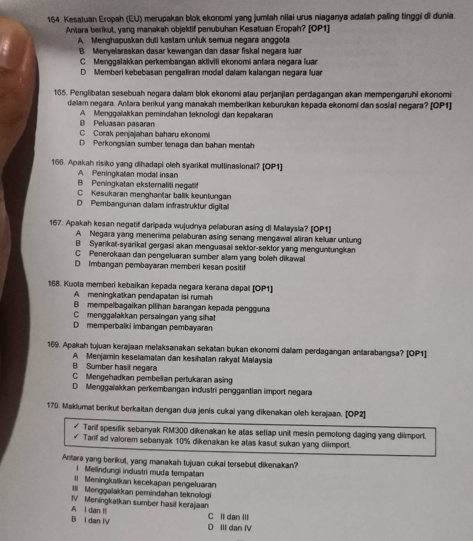 Kesaluan Eropah (EU) merupakan blok ekonomi yang jumlah nilai urus niaganya adalah paling tinggi di dunia.
Antara berikut, yang manakah objektif penubuhan Kesatuan Eropah? [OP1]
A Menghapuskan duti kastam untuk semua negara anggola
B Menyelaraskan dasar kewangan dan dasar fiskal negara luar
CMenggalakkan perkembangan aktiviti ekonomi antara negara luar
D Memberi kebebasan pengaliran modal dalam kalangan negara luar
165. Penglibatan sesebuah negara dalam blok ekonomi atau perjanjian perdagangan akan mempengaruhi ekonomi
dalam negara. Antara berikul yang manakah memberikan keburukan kepada ekonomi dan sosial negara? [OP1]
A Menggalakkan pemindahan teknologi dan kepakaran
B Peluasan pasaran
C Corak penjajahan baharu ekonomi
D Perkongsian sumber tenaga dan bahan mentah
166. Apakah risiko yang dihadapi oleh syarikat multinasional? [OP1]
A Peningkatan modal insan
B Peningkatan eksternaliti negatif
C Kesukaran menghantar balik keuntungan
D Pembangunan dalam infrastruktur digital
167. Apakah kesan negatif daripada wujudnya pelaburan asing di Malaysia? [OP1]
A Negara yang menerima pelaburan asing senang mengawal aliran keluar untung
B Syarikat-syarikal gergasi akan menguasai sektor-sektor yang menguntungkan
C Penerokaan dan pengeluaran sumber alam yang boleh dikawal
D Imbangan pembayaran memberi kesan positif
168. Kuota memberi kebaikan kepada negara kerana dapat [OP1]
A meningkatkan pendapatan isi rumah
B mempelbagaikan pilihan barangan kepada pengguna
C menggalakkan persaingan yang sihat
D memperbaiki imbangan pembayaran
169. Apakah tujuan kerajaan melaksanakan sekatan bukan ekonomi dalam perdagangan antarabangsa? [OP1]
A Menjamin keselamatan dan kesihatan rakyat Malaysia
B Sumber hasil negara
C Mengehadkan pembelian pertukaran asing
D Menggalakkan perkembangan industri penggantian import negara
170. Maklumat berikut berkaitan dengan dua jenis cukai yang dikenakan oleh kerajaan. [OP2]
Tarif spesifik sebanyak RM300 dikenakan ke atas setlap unit mesin pemotong daging yang diimport.
Tarif ad valorem sebanyak 10% dikenakan ke atas kasut sukan yang diimport.
Antara yang berikut, yang manakah tujuan cukai tersebut dikenakan?
l Melindungi industri muda tempatan
ll Meningkatkan kecekapan pengeluaran
III Menggalakkan pemindahan teknologi
IV Meningkatkan sumber hasil kerajaan
A l dan Il
C II dan III
B I dan IV D III dan IV