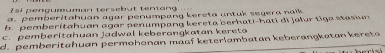 Isi pengumuman tersebut tentang ....
a. pemberitahuan agar penumpang kereta untuk segera naik
b. pemberitahuan agar penumpang kereta berhati-hati di jalur tiga stasiun
c. pemberitahuan jadwal keberangkatan kereta
d. pemberitahuan permohonan maaf keterlambatan keberangkatan kereta
berisi