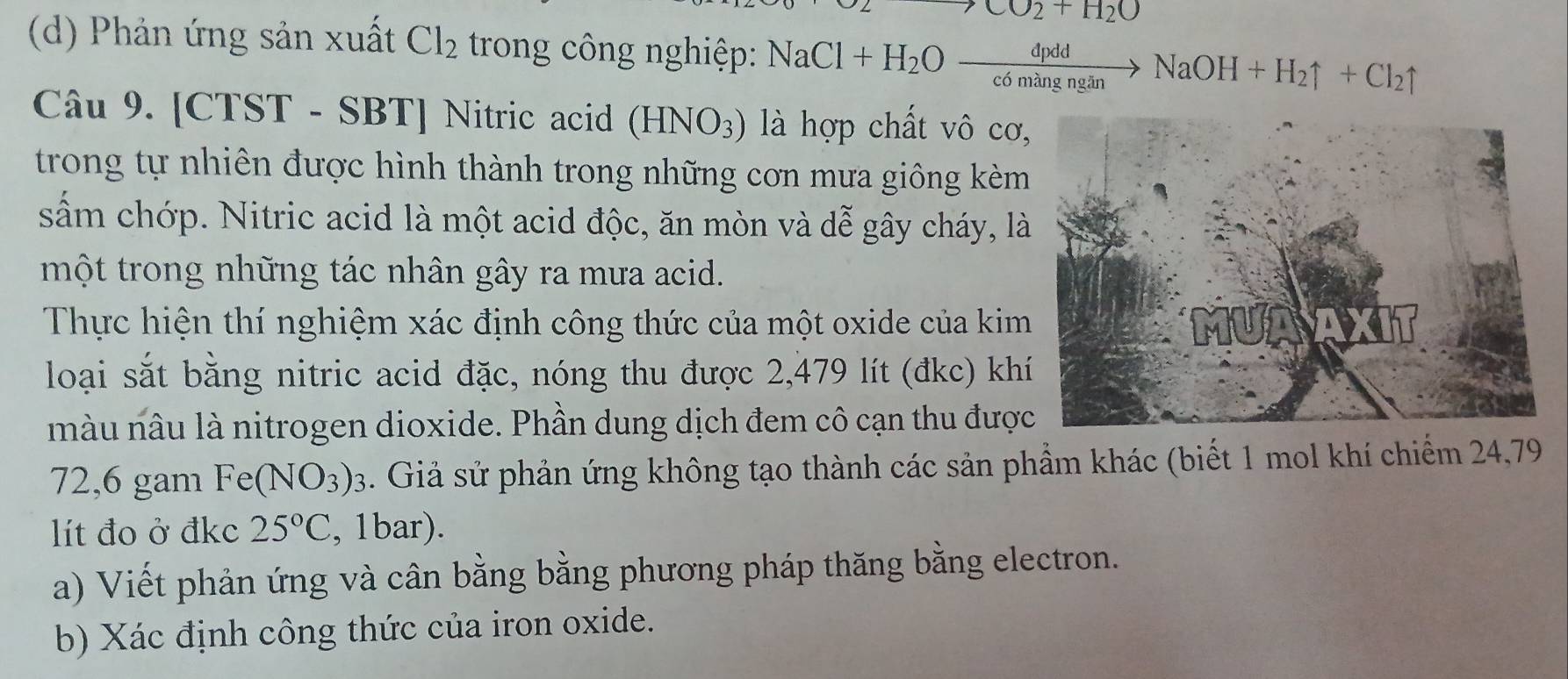 CO_2+H_2O
(d) Phản ứng sản xuất Cl_2 trong công nghiệp: NaCl+H_2Oxrightarrow dpddNaOH+H_2uparrow +Cl_2uparrow
Câu 9. [CTST - SBT] Nitric acid (HNO_3) là hợp chất vô cơ 
trong tự nhiên được hình thành trong những cơn mưa giông kèm 
sấm chớp. Nitric acid là một acid độc, ăn mòn và dễ gây cháy, là 
một trong những tác nhân gây ra mưa acid. 
Thực hiện thí nghiệm xác định công thức của một oxide của kim 
loại sắt bằng nitric acid đặc, nóng thu được 2,479 lít (đkc) kh 
màu nâu là nitrogen dioxide. Phần dung dịch đem cô cạn thu đượ 
72,6 gam Fe(NO_3)_3. Giả sử phản ứng không tạo thành các sản phầm khác (biết 1 mol khí chiếm 24,79
lít đo ở đkc 25°C , 1bar). 
a) Viết phản ứng và cân bằng bằng phương pháp thăng bằng electron. 
b) Xác định công thức của iron oxide.