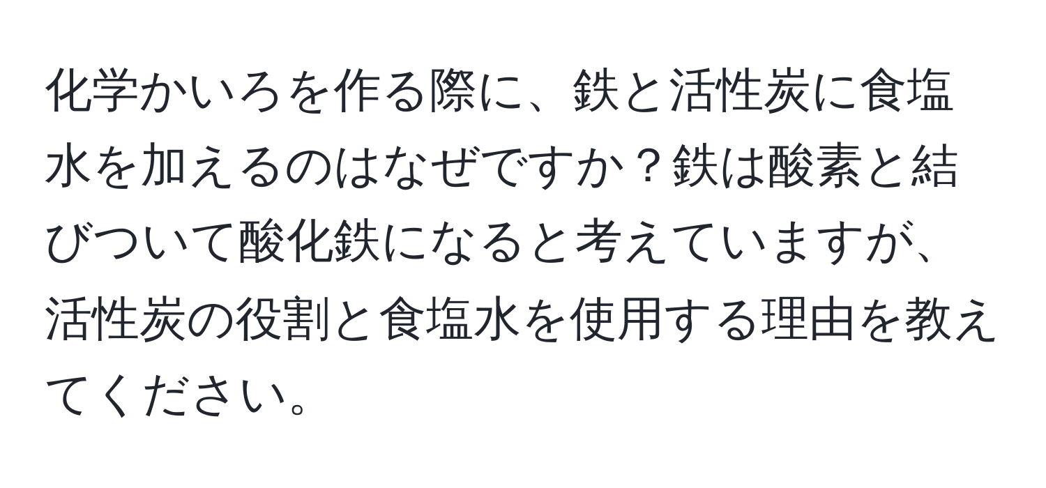 化学かいろを作る際に、鉄と活性炭に食塩水を加えるのはなぜですか？鉄は酸素と結びついて酸化鉄になると考えていますが、活性炭の役割と食塩水を使用する理由を教えてください。