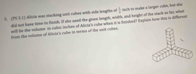 (PS 3.1) Alicia was stacking unit cubes with side lengths of  1/2 inch to make a larger cube, but she 
did not have time to finish. If she used the given length, width, and height of the stack so far, what 
will be the volume in cubic inches of Alicia's cube when it is finished? Explain how this is different 
from the volume of Alicia’s cube in terms of the unit cubes.