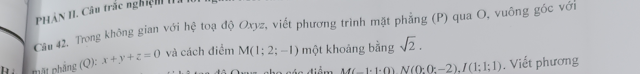 HẢN II. Câu trắc nghiệm' ' 
Câu 42. Trong không gian với nodot e toạ độ Oxyz, viết phương trình mặt phẳng (P) qua O, vuông góc với 
Mắt phẳng (Q): x+y+z=0 và cách điểm M(1;2;-1) một khoảng bằng sqrt(2). 
đ á c điểm M(-1· 1· 0)N(0:0;-2), I(1;1;1). Viết phương