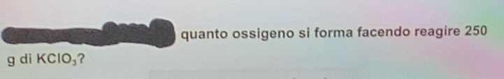 quanto ossigeno si forma facendo reagire 250
g di KClO_3 ?