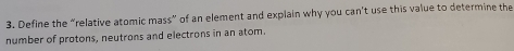 Define the “relative atomic mass” of an element and explain why you can't use this value to determine the 
number of protons, neutrons and electrons in an atom.