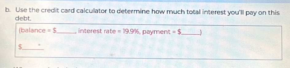 Use the credit card calculator to determine how much total interest you'll pay on this 
debt. 
(balance =$ _ , interest rate =19.9% payment =$ _ 
_$