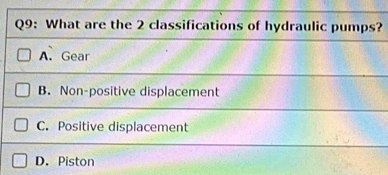 What are the 2 classifications of hydraulic pumps?
A. Gear
B. Non-positive displacement
C. Positive displacement
D. Piston